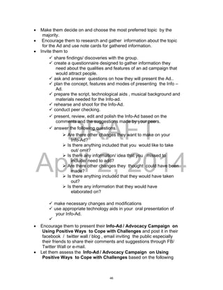 DRAFT
April 2, 2014
 Make them decide on and choose the most preferred topic by the
majority.
 Encourage them to research and gather information about the topic
for the Ad and use note cards for gathered information.
 Invite them to
 share findings/ discoveries with the group.
 create a questionnaire designed to gather information they
need about the qualities and features of an ad campaign that
would attract people.
 ask and answer questions on how they will present the Ad..
 plan the concept, features and modes of presenting the Info –
Ad.
 prepare the script, technological aids , musical background and
materials needed for the Info-ad.
 rehearse and shoot for the Info-Ad.
 conduct peer checking.
 present, review, edit and polish the Info-Ad based on the
comments and the suggestions made by your peers.
 answer the following questions.
 Are there other changes they want to make on your
Info-Ad?
 Is there anything included that you would like to take
out/ omit?
 Is there any information/ idea that you missed to
include/ need to add?
 Are there other changes they thought could have been
made?
 Is there anything included that they would have taken
out?
 Is there any information that they would have
elaborated on?
 make necessary changes and modifications
 use appropriate technology aids in your oral presentation of
your Info-Ad.

 Encourage them to present their Info-Ad / Advocacy Campaign on
Using Positive Ways to Cope with Challenges and post it in their
facebook / twitter wall / blog , email inviting the public especially
their friends to share their comments and suggestions through FB/
Twitter Wall or e-mail.
 Let them assess the Info-Ad / Advocacy Campaign on Using
Positive Ways to Cope with Challenges based on the following
46
 