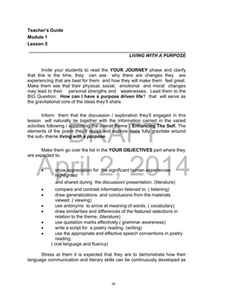DRAFT
April 2, 2014
Teacher’s Guide
Module 1
Lesson 5
___________________________________________________________________
LIVING WITH A PURPOSE
Invite your students to read the YOUR JOURNEY phase and clarify
that this is the time, they can see why there are changes they are
experiencing that are best for them and how they will make them feel great.
Make them see that their physical, social, emotional and moral changes
may lead to their personal strengths and weaknesses. Lead them to the
BIG Question: How can I have a purpose driven life? that will serve as
the gravitational core of the ideas they’ll share.
Inform them that the discussion / exploration they’ll engaged in this
lesson will naturally tie together with the information carried in the varied
activities following / supporting the overall theme : Enhancing The Self. The
elements of the poem they’ll revisit and explore more fully gravitate around
the sub- theme living with a purpose.
Make them go over the list in the YOUR OBJECTIVES part where they
are expected to:
 show appreciation for the significant human experiences
highlighted
and shared during the discussion/ presentation. (literature)
 compare and contrast information listened to. ( listening)
 draw generalizations and conclusions from the materials
viewed. ( viewing)
 use antonyms to arrive at meaning of words. ( vocabulary)
 draw similarities and differences of the featured selections in
relation to the theme. (literature)
 use quotation marks effectively.( grammar awareness)
 write a script for a poetry reading. (writing)
 use the appropriate and effective speech conventions in poetry
reading.
( oral language and fluency)
Stress at them it is expected that they are to demonstrate how their
language communication and literary skills can be continuously developed as
48
 