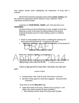 DRAFT
April 2, 2014
they explore chosen poem highlighting the importance of living with a
purpose.
Remind them that their expected output will be poetry reading, and
the criteria for assessment will be: Delivery, Voice, Gestures, Facial
Expression and Eye Contact
Lead them to YOUR INITIAL TASKS part. First ask them to try
SQUEEZED.
Ask them if they are fond of listening to music. Explain to them that
listening to music is the same as looking closely at the picture/
drawing/ illustration just as it is like reading a poem to unfold its
meaning.
 Check on what problem they have in unfolding the meaning of a
poem and what will they’ll do to improve in this area.
 Make them remember this question as they work on the phases of
this lesson.
HOW DO YOU LOOK AT LIFE?
Make them read the following quotations and
“To be what we are, and to become what we are capable of
becoming is the only end of life.” --- Robert Louise Svenson
“Life is a big sea full of many fish. I let down my nets and
pull.”
Langston Hughes
 compare them, then look for what they have in common.
 ask them if they agree on what each suggests and prove their
contention.
Drive them to do the Why Not? task.
 make them listen to the song, “Where are you going to “ and
reflect then share answers to these questions.
 What feeling/ emotion does this song evoke? Explain.
49
 