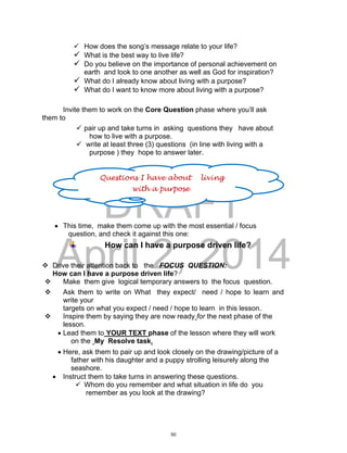 DRAFT
April 2, 2014
 How does the song’s message relate to your life?
 What is the best way to live life?
 Do you believe on the importance of personal achievement on
earth and look to one another as well as God for inspiration?
 What do I already know about living with a purpose?
 What do I want to know more about living with a purpose?
Invite them to work on the Core Question phase where you’ll ask
them to
 pair up and take turns in asking questions they have about
how to live with a purpose.
 write at least three (3) questions (in line with living with a
purpose ) they hope to answer later.
 This time, make them come up with the most essential / focus
question, and check it against this one:
How can I have a purpose driven life?
 Drive their attention back to the FOCUS QUESTION:
How can I have a purpose driven life?
 Make them give logical temporary answers to the focus question.
 Ask them to write on What they expect/ need / hope to learn and
write your
targets on what you expect / need / hope to learn in this lesson.
 Inspire them by saying they are now ready for the next phase of the
lesson.
 Lead them to YOUR TEXT phase of the lesson where they will work
on the My Resolve task.
 Here, ask them to pair up and look closely on the drawing/picture of a
father with his daughter and a puppy strolling leisurely along the
seashore.
 Instruct them to take turns in answering these questions.
 Whom do you remember and what situation in life do you
remember as you look at the drawing?
Questions I have about living
with a purpose
50
 