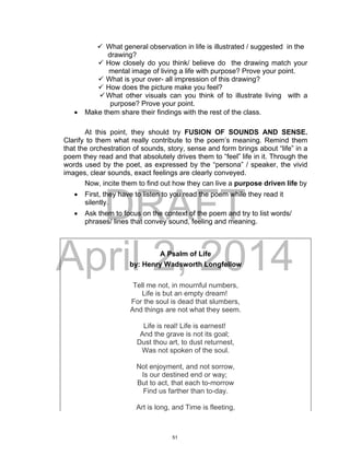 DRAFT
April 2, 2014
 What general observation in life is illustrated / suggested in the
drawing?
 How closely do you think/ believe do the drawing match your
mental image of living a life with purpose? Prove your point.
 What is your over- all impression of this drawing?
 How does the picture make you feel?
What other visuals can you think of to illustrate living with a
purpose? Prove your point.
 Make them share their findings with the rest of the class.
At this point, they should try FUSION OF SOUNDS AND SENSE.
Clarify to them what really contribute to the poem’s meaning. Remind them
that the orchestration of sounds, story, sense and form brings about “life” in a
poem they read and that absolutely drives them to “feel” life in it. Through the
words used by the poet, as expressed by the “persona” / speaker, the vivid
images, clear sounds, exact feelings are clearly conveyed.
Now, incite them to find out how they can live a purpose driven life by
 First, they have to listen to you read the poem while they read it
silently.
 Ask them to focus on the context of the poem and try to list words/
phrases/ lines that convey sound, feeling and meaning.
A Psalm of Life
by: Henry Wadsworth Longfellow
Tell me not, in mournful numbers,
Life is but an empty dream!
For the soul is dead that slumbers,
And things are not what they seem.
Life is real! Life is earnest!
And the grave is not its goal;
Dust thou art, to dust returnest,
Was not spoken of the soul.
Not enjoyment, and not sorrow,
Is our destined end or way;
But to act, that each to-morrow
Find us farther than to-day.
Art is long, and Time is fleeting,
51
 