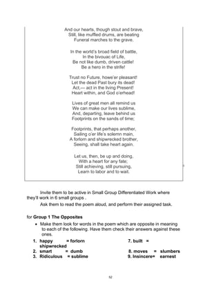 DRAFT
April 2, 2014
And our hearts, though stout and brave,
Still, like muffled drums, are beating
Funeral marches to the grave.
In the world’s broad field of battle,
In the bivouac of Life,
Be not like dumb, driven cattle!
Be a hero in the strife!
Trust no Future, howe’er pleasant!
Let the dead Past bury its dead!
Act,— act in the living Present!
Heart within, and God o’erhead!
Lives of great men all remind us
We can make our lives sublime,
And, departing, leave behind us
Footprints on the sands of time;
Footprints, that perhaps another,
Sailing o’er life’s solemn main,
A forlorn and shipwrecked brother,
Seeing, shall take heart again.
Let us, then, be up and doing,
With a heart for any fate;
Still achieving, still pursuing,
Learn to labor and to wait.
Invite them to be active in Small Group Differentiated Work where
they’ll work in 6 small groups .
Ask them to read the poem aloud, and perform their assigned task.
for Group 1 The Opposites
 Make them look for words in the poem which are opposite in meaning
to each of the following. Have them check their answers against these
ones.
1. happy = forlorn 7. built =
shipwrecked
2. smart = dumb 8. moves = slumbers
3. Ridiculous = sublime 9. Insincere= earnest
52
 