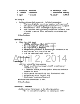 DRAFT
April 2, 2014
4. Unserious = solemn 10 .harmony= strife
5. cheerful = mournful 11.permanent= fleeting
6. open = bivouac 12. Loud = muffled
for Group 2
 Let them discuss their answers to the following questions.
 What according to the poem is our “destined end” or purpose?
 Is the poem morally uplifting and sentimental? Prove your point.
 How can one be a man according to Rudyard Kipling?
 What conditions are suggested by the persona/ speaker in order
for anyone to become a man. Recite lines that Illustrate each
condition.
 Give feedback.
for Group 3
 Make them think about
 what the speaker says life is not.
 the command “ Act, act in the living present.”
 the last four lines of the poem
 the quotation you choose as closest to your philosophy in life.
 why the poem is an inspirational one
 how the poem celebrates the gift of life?
 Give feedback.
for Group 4
 Ask them which of the lines suggests
 People should continue to appreciate life on earth as very
important and real.
 A time to act is NOW, to make spiritual, moral and intellectual
marks in this world.
 Urges people not to waste the short time that they have.
 Act as heroes amidst the earth strife
 Work toward personal achievement.
 Require them to report back to class.
 Give feedback.
for Group 5 I Believe
 Let them share their answers to the following questions
 Do you believe that Longfellow has a strong view in life?
53
 