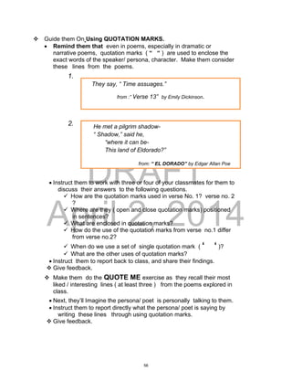 DRAFT
April 2, 2014
 Guide them On Using QUOTATION MARKS.
 Remind them that even in poems, especially in dramatic or
narrative poems, quotation marks ( “ “ ) are used to enclose the
exact words of the speaker/ persona, character. Make them consider
these lines from the poems.
1.
2.
 Instruct them to work with three or four of your classmates for them to
discuss their answers to the following questions.
 How are the quotation marks used in verse No. 1? verse no. 2
?
 Where are they ( open and close quotation marks) positioned
in sentences?
 What are enclosed in quotation marks?
 How do the use of the quotation marks from verse no.1 differ
from verse no.2?
 When do we use a set of single quotation mark ( ‘ ‘ )?
 What are the other uses of quotation marks?
 Instruct them to report back to class, and share their findings.
 Give feedback.
 Make them do the QUOTE ME exercise as they recall their most
liked / interesting lines ( at least three ) from the poems explored in
class.
 Next, they’ll Imagine the persona/ poet is personally talking to them.
 Instruct them to report directly what the persona/ poet is saying by
writing these lines through using quotation marks.
 Give feedback.
He met a pilgrim shadow-
“ Shadow,” said he,
“where it can be-
This land of Eldorado?”
from: “ EL DORADO” by Edgar Allan Poe
They say, “ Time assuages.”
from :” Verse 13” by Emily Dickinson.
56
 