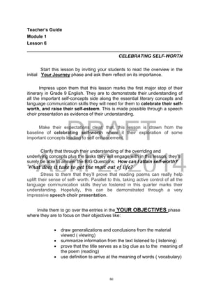 DRAFT
April 2, 2014
Teacher’s Guide
Module 1
Lesson 6
___________________________________________________________________
CELEBRATING SELF-WORTH
Start this lesson by inviting your students to read the overview in the
initial Your Journey phase and ask them reflect on its importance.
Impress upon them that this lesson marks the first major stop of their
itinerary in Grade 9 English. They are to demonstrate their understanding of
all the important self-concepts side along the essential literary concepts and
language communication skills they will need for them to celebrate their self-
worth, and raise their self-esteem. This is made possible through a speech
choir presentation as evidence of their understanding.
Make their expectations clear; that, this lesson is drawn from the
baseline of celebrating self-worth where it their exploration of some
important concepts leading to self enhancement.
Clarify that through their understanding of the overriding and
underlying concepts plus the tasks they will engage with in this lesson, they’ll
surely be able to answer the BIG Questions: How can I attain self-worth?
What does it take to get the most out of life?
Stress to them that they’ll prove that reading poems can really help
uplift their sense of self- worth. Parallel to this, taking active control of all the
language communication skills they’ve fostered in this quarter marks their
understanding. Hopefully, this can be demonstrated through a very
impressive speech choir presentation.
Invite them to go over the entries in the YOUR OBJECTIVES phase
where they are to focus on their objectives like:
 draw generalizations and conclusions from the material
viewed ( viewing)
 summarize information from the text listened to ( listening)
 prove that the title serves as a big clue as to the meaning of
the poem (reading)
 use definition to arrive at the meaning of words ( vocabulary)
60
 