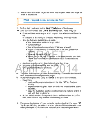 DRAFT
April 2, 2014
 Make them write their targets on what they expect, need and hope to
learn in this lesson.
 Confirm their readiness for the Your Text phase of the lesson.
 Make sure they will do the Life’s Stairway task. Here, they will
 Draw and label a stairway or road or path that reflects their life or the
life
of someone in the family or someone whom they loved so dearly.
 Use the following questions as a guide.
 Are there twists and turns in your life?
 What are they?
 Are all the steps the same height? Why or why not?
 Is part of this stairway or road or path in the past, present or
future?
 How are the parts different?
 Which part in the past or present or future represents your self-
worth and how did you celebrate or would like to celebrate
this?
 Ask them to write a short description of what they drew.
 Ask them to share their work with the class.
 Give your comments and feedback.
 Tell them that they can get clues to the meaning of the selection they will
read if they know how to predict or project.
 Invite them to project by using the TITLE of the piece they will read.
 Have them:
 read and focus your attention on the title “IF” by Rudyard
Kipling.
 express their thoughts, views on what the subject of the poem
could be.
 copy the illustration as shown in their learning material and fill it
out with their predictions.
 Accept varied answers from your students, and invite them to confirm
their predictions as they work on the following activities.
 Encourage the interest of your students by stressing that the poem “ IF
“by Rudyard Kipling provides cherished pieces of information which are
clearly conveyed to illustrate the importance of celebrating self-worth.
What I expect, need,, or/ hope to learn
-----------------------------------------------------------------------------------------
-----------------------------------------------------------------------------------------
-----------------------------------------------------------------------------------------
-----------------------------------------------------------------------------------------
-----------------------------------------------------------------------------------------
-----------------------------------------------------------------------------------------
-----------------------------------------------------------------------------------------
-----------------------------------------------------------------------------------------
---------------------------------------------------------------------------------------
63
 