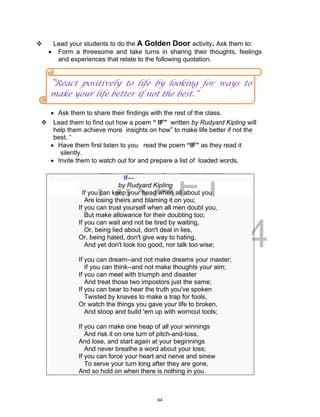 DRAFT
April 2, 2014
 Lead your students to do the A Golden Door activity. Ask them to:
 Form a threesome and take turns in sharing their thoughts, feelings
and experiences that relate to the following quotation.
 Ask them to share their findings with the rest of the class.
 Lead them to find out how a poem “ IF” written by Rudyard Kipling will
help them achieve more insights on how” to make life better if not the
best. “
 Have them first listen to you read the poem “IF” as they read it
silently.
 Invite them to watch out for and prepare a list of loaded words.
If—
by Rudyard Kipling
If you can keep your head when all about you
Are losing theirs and blaming it on you;
If you can trust yourself when all men doubt you,
But make allowance for their doubting too;
If you can wait and not be tired by waiting,
Or, being lied about, don't deal in lies,
Or, being hated, don't give way to hating,
And yet don't look too good, nor talk too wise;
If you can dream--and not make dreams your master;
If you can think--and not make thoughts your aim;
If you can meet with triumph and disaster
And treat those two impostors just the same;
If you can bear to hear the truth you've spoken
Twisted by knaves to make a trap for fools,
Or watch the things you gave your life to broken,
And stoop and build 'em up with wornout tools;
If you can make one heap of all your winnings
And risk it on one turn of pitch-and-toss,
And lose, and start again at your beginnings
And never breathe a word about your loss;
If you can force your heart and nerve and sinew
To serve your turn long after they are gone,
And so hold on when there is nothing in you
“React positively to life by looking for ways to
make your life better if not the best.”
64
 