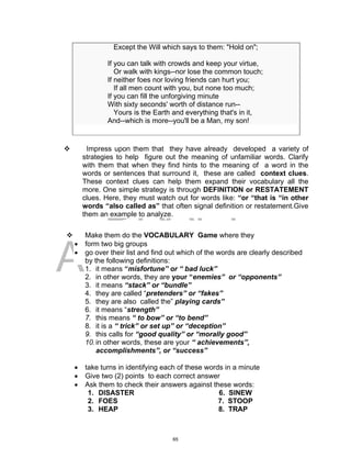 DRAFT
April 2, 2014
Except the Will which says to them: "Hold on";
If you can talk with crowds and keep your virtue,
Or walk with kings--nor lose the common touch;
If neither foes nor loving friends can hurt you;
If all men count with you, but none too much;
If you can fill the unforgiving minute
With sixty seconds' worth of distance run--
Yours is the Earth and everything that's in it,
And--which is more--you'll be a Man, my son!
 Impress upon them that they have already developed a variety of
strategies to help figure out the meaning of unfamiliar words. Clarify
with them that when they find hints to the meaning of a word in the
words or sentences that surround it, these are called context clues.
These context clues can help them expand their vocabulary all the
more. One simple strategy is through DEFINITION or RESTATEMENT
clues. Here, they must watch out for words like: “or “that is “in other
words “also called as” that often signal definition or restatement.Give
them an example to analyze.
 Make them do the VOCABULARY Game where they
 form two big groups
 go over their list and find out which of the words are clearly described
by the following definitions:
1. it means “misfortune” or “ bad luck”
2. in other words, they are your “enemies” or “opponents”
3. it means “stack” or “bundle”
4. they are called “pretenders” or “fakes”
5. they are also called the” playing cards”
6. it means “strength”
7. this means “ to bow” or “to bend”
8. it is a “ trick” or set up” or “deception”
9. this calls for “good quality” or “morally good”
10.in other words, these are your “ achievements”,
accomplishments”, or “success”
 take turns in identifying each of these words in a minute
 Give two (2) points to each correct answer
 Ask them to check their answers against these words:
1. DISASTER 6. SINEW
2. FOES 7. STOOP
3. HEAP 8. TRAP
65
 