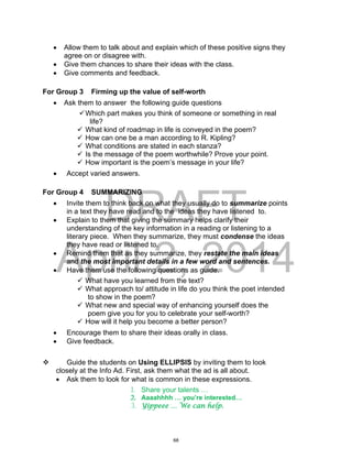 DRAFT
April 2, 2014
 Allow them to talk about and explain which of these positive signs they
agree on or disagree with.
 Give them chances to share their ideas with the class.
 Give comments and feedback.
For Group 3 Firming up the value of self-worth
 Ask them to answer the following guide questions
Which part makes you think of someone or something in real
life?
 What kind of roadmap in life is conveyed in the poem?
 How can one be a man according to R. Kipling?
 What conditions are stated in each stanza?
 Is the message of the poem worthwhile? Prove your point.
 How important is the poem’s message in your life?
 Accept varied answers.
For Group 4 SUMMARIZING
 Invite them to think back on what they usually do to summarize points
in a text they have read and to the ideas they have listened to.
 Explain to them that giving the summary helps clarify their
understanding of the key information in a reading or listening to a
literary piece. When they summarize, they must condense the ideas
they have read or listened to.
 Remind them that as they summarize, they restate the main ideas
and the most important details in a few word and sentences.
 Have them use the following questions as guide.
 What have you learned from the text?
 What approach to/ attitude in life do you think the poet intended
to show in the poem?
 What new and special way of enhancing yourself does the
poem give you for you to celebrate your self-worth?
 How will it help you become a better person?
 Encourage them to share their ideas orally in class.
 Give feedback.
 Guide the students on Using ELLIPSIS by inviting them to look
closely at the Info Ad. First, ask them what the ad is all about.
 Ask them to look for what is common in these expressions.
1. Share your talents …
2. Aaaahhhh … you’re interested…
3. Yippeee … We can help.
68
 