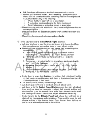 DRAFT
April 2, 2014
 Ask them to recall the name we give these punctuation marks.
 Remind your students that ELLIPSIS points ( …) are punctuation
marks that are used to show that something has not been expressed.
It usually indicates any of the following:
 Words that have been left out of a quotation.
 A series that continues beyond the items mentioned.
 Time that passes or action that occurs in a narration.
 Make them pay particular attention to the presence of given sentences
with ellipsis points ( …)
 Discuss with them the possible situations when and how they can use
ellipsis.
 Make them form generalizations on using ellipsis.
 Invite your students to do the Mark It Right! exercise.
 Ask your students to read the given sentences and choose the blank
that marks the most appropriate place to insert ellipsis points.
 Make them rewrite the sentences then check their answers against
the following:
1. “ The intellect, seeker of absolute truth or the heart lover of
absolute good … we awake. ” by Ralph Waldo Emerson
2. “ Time is a test of trouble but not a remedy ….” by Emily
Dickinson
3. Time never … an actual suffering strengthens as sinews do with
age.” by: Emily Dickinson
4. If we were things born not to shed a tear….” by: Percy Bysshe
Shelley
5. “ Rise in the spiritual rock , flow through our deed …and make
them pure. “ by: Alfred Lord Tennyson
 Invite them to share their Insights by writing their reflection/ insights
on their most memorable poem. Ask them to illustrate at least two (2)
of the ellipsis rules in their work.
 Tell them to find a partner, and exchange papers.
 Ask them give comments or feedback on each others’ work.
 Ask them to do the Best of Round Up task where they can talk about
their family or friend or classmate or about their special abilities and
why they feel great because of them. Make them present a write up of
this sharing then remind them to use ellipsis whenever necessary.
 Invite them to do the Ellipsis Patrol task where they will look for a
stack of old newspapers and magazines. They need to scout for and
choose articles of that interest them. Then, instruct them to look for
and encircle all the ellipsis used in the articles.
69
 