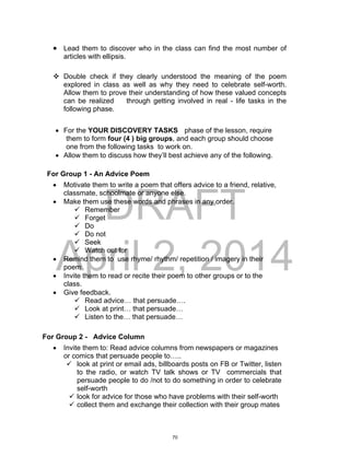 DRAFT
April 2, 2014
 Lead them to discover who in the class can find the most number of
articles with ellipsis.
 Double check if they clearly understood the meaning of the poem
explored in class as well as why they need to celebrate self-worth.
Allow them to prove their understanding of how these valued concepts
can be realized through getting involved in real - life tasks in the
following phase.
 For the YOUR DISCOVERY TASKS phase of the lesson, require
them to form four (4 ) big groups, and each group should choose
one from the following tasks to work on.
 Allow them to discuss how they’ll best achieve any of the following.
For Group 1 - An Advice Poem
 Motivate them to write a poem that offers advice to a friend, relative,
classmate, schoolmate or anyone else.
 Make them use these words and phrases in any order.
 Remember
 Forget
 Do
 Do not
 Seek
 Watch out for
 Remind them to use rhyme/ rhythm/ repetition / imagery in their
poem
 Invite them to read or recite their poem to other groups or to the
class.
 Give feedback.
 Read advice… that persuade….
 Look at print… that persuade…
 Listen to the… that persuade…
For Group 2 - Advice Column
 Invite them to: Read advice columns from newspapers or magazines
or comics that persuade people to…..
 look at print or email ads, billboards posts on FB or Twitter, listen
to the radio, or watch TV talk shows or TV commercials that
persuade people to do /not to do something in order to celebrate
self-worth
 look for advice for those who have problems with their self-worth
 collect them and exchange their collection with their group mates
70
 
