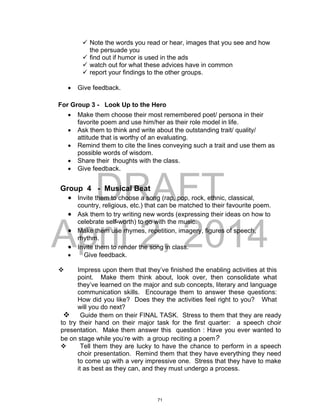 DRAFT
April 2, 2014
 Note the words you read or hear, images that you see and how
the persuade you
 find out if humor is used in the ads
 watch out for what these advices have in common
 report your findings to the other groups.
 Give feedback.
For Group 3 - Look Up to the Hero
 Make them choose their most remembered poet/ persona in their
favorite poem and use him/her as their role model in life.
 Ask them to think and write about the outstanding trait/ quality/
attitude that is worthy of an evaluating.
 Remind them to cite the lines conveying such a trait and use them as
possible words of wisdom.
 Share their thoughts with the class.
 Give feedback.
Group 4 - Musical Beat
 Invite them to choose a song (rap, pop, rock, ethnic, classical,
country, religious, etc.) that can be matched to their favourite poem.
 Ask them to try writing new words (expressing their ideas on how to
celebrate self-worth) to go with the music.
 Make them use rhymes, repetition, imagery, figures of speech,
rhythm.
 Invite them to render the song in class.
 Give feedback.
 Impress upon them that they’ve finished the enabling activities at this
point. Make them think about, look over, then consolidate what
they’ve learned on the major and sub concepts, literary and language
communication skills. Encourage them to answer these questions:
How did you like? Does they the activities feel right to you? What
will you do next?
 Guide them on their FINAL TASK. Stress to them that they are ready
to try their hand on their major task for the first quarter: a speech choir
presentation. Make them answer this question : Have you ever wanted to
be on stage while you’re with a group reciting a poem?
 Tell them they are lucky to have the chance to perform in a speech
choir presentation. Remind them that they have everything they need
to come up with a very impressive one. Stress that they have to make
it as best as they can, and they must undergo a process.
71
 