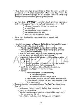 DRAFT
April 2, 2014
 Give them some tips or guidelines to follow to come up with an
impressive speech choir presentation. Make sure they review the
guidelines before they plunge into the process. Remind them to keep
these points in mind as they go through the process.
 Let them do the CONNECT part where they’ll form three big groups,
and from the poems they have explored in class, choose one that:
 interests the majority of the group members
 is most liked
 members feel a close connection to
 members want to read and
 members enjoy reading in public.
 Have them decide which poem is the best for speech choir
presentation.
 Next, let them prepare a Working Script. Have them recall the steps
to follow in making a working script like:
 have a copy of the poem and use it as a working script
underline the parts they find most dramatic (words, phrases,
images, sounds and rhythm)
mark the parts where they’ll go slowly, speak up or pause
not end with a line but with a punctuation mark
make notes describing the speaker or persona or characters
and consider his/ her
 age
 feeling expressed in the poem ( Is there a change in
this/her feeling as the poem goes on?)
 clarify the tone/ attitude ( thoughtful, tender, serious,
sarcastic, sad, happy) you need to convey.
 decide
 whether the poem should be read by:
in alternating lines
in several voices or single voice
 how you will use your voice to convey your tone and
 what single impression you want your audience to get
from your reading
 Stress to them the importance of having The Fair Plan phase where
they will:
 understand the text throughly before they memorize it
 plan their movements
specify the posture and what movements will be used even in
the entrance and the exit
act out some parts especially the key parts of the poem
72
 