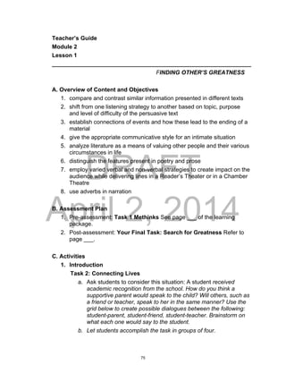 DRAFT
April 2, 2014
Teacher’s Guide
Module 2
Lesson 1
______________________________________________________________
FINDING OTHER’S GREATNESS
A. Overview of Content and Objectives
1. compare and contrast similar information presented in different texts
2. shift from one listening strategy to another based on topic, purpose
and level of difficulty of the persuasive text
3. establish connections of events and how these lead to the ending of a
material
4. give the appropriate communicative style for an intimate situation
5. analyze literature as a means of valuing other people and their various
circumstances in life
6. distinguish the features present in poetry and prose
7. employ varied verbal and non-verbal strategies to create impact on the
audience while delivering lines in a Reader’s Theater or in a Chamber
Theatre
8. use adverbs in narration
B. Assessment Plan
1. Pre-assessment: Task 1 Methinks See page ___ of the learning
package.
2. Post-assessment: Your Final Task: Search for Greatness Refer to
page ___.
C. Activities
1. Introduction
Task 2: Connecting Lives
a. Ask students to consider this situation: A student received
academic recognition from the school. How do you think a
supportive parent would speak to the child? Will others, such as
a friend or teacher, speak to her in the same manner? Use the
grid below to create possible dialogues between the following:
student-parent, student-friend, student-teacher. Brainstorm on
what each one would say to the student.
b. Let students accomplish the task in groups of four.
75
 