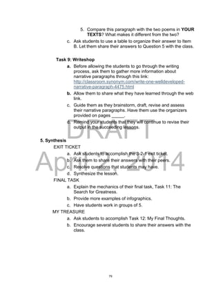 DRAFT
April 2, 2014
5. Compare this paragraph with the two poems in YOUR
TEXTS? What makes it different from the two?
c. Ask students to use a table to organize their answer to Item
B. Let them share their answers to Question 5 with the class.
Task 9: Writeshop
a. Before allowing the students to go through the writing
process, ask them to gather more information about
narrative paragraphs through this link:
http://classroom.synonym.com/write-one-welldeveloped-
narrative-paragraph-4475.html
b. Allow them to share what they have learned through the web
link.
c. Guide them as they brainstorm, draft, revise and assess
their narrative paragraphs. Have them use the organizers
provided on pages _____.
d. Remind your students that they will continue to revise their
output in the succeeding lessons.
5. Synthesis
EXIT TICKET
a. Ask students to accomplish the 3-2-1 exit ticket.
b. Ask them to share their answers with their peers.
c. Resolve questions that students may have.
d. Synthesize the lesson.
FINAL TASK
a. Explain the mechanics of their final task, Task 11: The
Search for Greatness.
b. Provide more examples of infographics.
c. Have students work in groups of 5.
MY TREASURE
a. Ask students to accomplish Task 12: My Final Thoughts.
b. Encourage several students to share their answers with the
class.
79
 