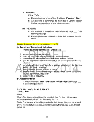 DRAFT
April 2, 2014
5. Synthesis
FINAL TASK
a. Explain the mechanics of their final task, 6 Words, 1 Story.
b. Ask students to summarize the main idea of Oprah’s speech
in six words. Ask them to share their answers
MY TREASURE
c. Ask students to answer the prompt found on page ___of the
learning package.
d. Encourage several students to share their answers with the
class.
Quarter 2, Lesson 3 this is not included in the TG
A. Overview of Content and Objectives
Theme: Learning from Others’ Challenges
1. get information from a pamphlet
2. listen and summarize information from persuasive texts
3. summarize the information contained in the material viewed
4. give the appropriate communicative style for various (conversational)
situation
5. explain how the elements specific to a genre contribute to the theme of
a particular literary selection.
6. distinguish the features present in poetry.
7. use the correct production of English sound: vowel sound, consonant
sounds, diphthongs, etc.; and
8. use adverbs of frequency
B. Assessment Plan
1. Pre-assessment: Task 1 Let’s Talk about Bullying See page ___
of the learning package.
STOP BULLYING...TAKE A STAND!
TRANSCRIPT
Open:
Micah: Right away when I hear the word bullying, I'm like, I think maybe
somebody was physically hurt, but really, it's not.
Tricia: There was a group of boys, actually, that started following me around.
Dave: I've made fun of people, when I'm with my friends, you know, I'm not
gonna lie.
83
 