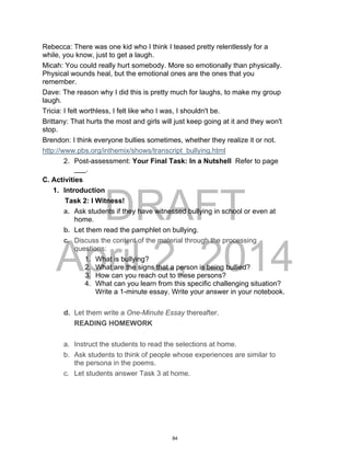DRAFT
April 2, 2014
Rebecca: There was one kid who I think I teased pretty relentlessly for a
while, you know, just to get a laugh.
Micah: You could really hurt somebody. More so emotionally than physically.
Physical wounds heal, but the emotional ones are the ones that you
remember.
Dave: The reason why I did this is pretty much for laughs, to make my group
laugh.
Tricia: I felt worthless, I felt like who I was, I shouldn't be.
Brittany: That hurts the most and girls will just keep going at it and they won't
stop.
Brendon: I think everyone bullies sometimes, whether they realize it or not.
http://www.pbs.org/inthemix/shows/transcript_bullying.html
2. Post-assessment: Your Final Task: In a Nutshell Refer to page
___.
C. Activities
1. Introduction
Task 2: I Witness!
a. Ask students if they have witnessed bullying in school or even at
home.
b. Let them read the pamphlet on bullying.
c. Discuss the content of the material through the processing
questions:
1. What is bullying?
2. What are the signs that a person is being bullied?
3. How can you reach out to these persons?
4. What can you learn from this specific challenging situation?
Write a 1-minute essay. Write your answer in your notebook.
d. Let them write a One-Minute Essay thereafter.
READING HOMEWORK
a. Instruct the students to read the selections at home.
b. Ask students to think of people whose experiences are similar to
the persona in the poems.
c. Let students answer Task 3 at home.
84
 