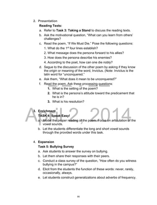 DRAFT
April 2, 2014
2. Presentation
Reading Texts:
a. Refer to Task 3: Taking a Stand to discuss the reading texts.
b. Ask the motivational question, “What can you learn from others’
challenges?
c. Read the poem, “If We Must Die.” Pose the following questions:
1. What do the 1st
four lines establish?
2. What message does the persona forward to his allies?
3. How does the persona describe his enemies?
4. According to the poet, how can one die nobly?
d. Segue to the discussion of the other poem by asking if they know
the origin or meaning of the word, Invictus. (Note: Invictus is the
latin word for “unconquered.”
e. Ask them, “What does it mean to be unconquered?”
f. Read the poem. Ask these processing questions:
1. What is the setting of the poem?
2. What is the persona’s attitude toward the predicament that
he is in?
3. What is his resolution?
3. Enrichment
TASK 4: Speak Easy!
a. Model the proper reading of the poem. Focus on articulation of the
vowel sounds.
b. Let the students differentiate the long and short vowel sounds
through the provided words under this task.
4. Expansion
Task 5: Bullying Survey
a. Ask students to answer the survey on bullying.
b. Let them share their responses with their peers.
c. Conduct a class survey of the question, “How often do you witness
bullying in the campus?”
d. Elicit from the students the function of these words: never, rarely,
occasionally, always.
e. Let students construct generalizations about adverbs of frequency.
85
 
