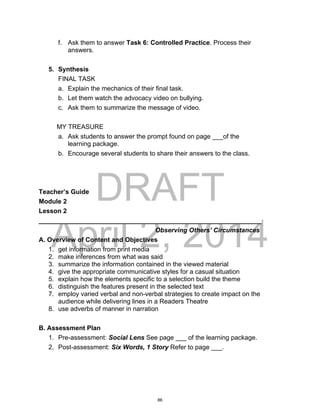DRAFT
April 2, 2014
f. Ask them to answer Task 6: Controlled Practice. Process their
answers.
5. Synthesis
FINAL TASK
a. Explain the mechanics of their final task.
b. Let them watch the advocacy video on bullying.
c. Ask them to summarize the message of video.
MY TREASURE
a. Ask students to answer the prompt found on page ___of the
learning package.
b. Encourage several students to share their answers to the class.
Teacher’s Guide
Module 2
Lesson 2
______________________________________________________________
Observing Others’ Circumstances
A. Overview of Content and Objectives
1. get information from print media
2. make inferences from what was said
3. summarize the information contained in the viewed material
4. give the appropriate communicative styles for a casual situation
5. explain how the elements specific to a selection build the theme
6. distinguish the features present in the selected text
7. employ varied verbal and non-verbal strategies to create impact on the
audience while delivering lines in a Readers Theatre
8. use adverbs of manner in narration
B. Assessment Plan
1. Pre-assessment: Social Lens See page ___ of the learning package.
2. Post-assessment: Six Words, 1 Story Refer to page ___.
86
 