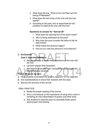 DRAFT
April 2, 2014
3. What does the line, “What to him are Plato and the
swing of Pleaiades?”
4. What does the bent body of the man with the hoe
signify?
5. According to the poet, who is responsible for the
condition or state of the man with the hoe?
Questions to answer for “Sonnet 29”
1. What does the opening line of the poem mean?
2. Who is being addressed by the poet?
3. Why does the poet consider the faiths of old his
daily bread?
4. What makes the persona happy?
5. How do you view the persona’s circumstance?
3. Enrichment
Task 2: Spot the Difference
a. Ask the students to share their illustrations of the man with
the hoe.
b. Let them explain their illustration.
c. Ask them to share their own views concerning people who
share the same situation.
Task 2: Music to my ears
a. Have students accomplish the graphic organizer for this segment.
b. Ask representatives to share their answers with the class.
c. Discuss the structure of the sonnet.
ORAL PRACTICE
a. Model the proper reading of the sonnet.
b. Give a mini-lecture on the importance of using one’s voice in
rendering an oral interpretation of poems and other texts.
a. Ask students to read the poem to exemplify these points
about proper oral reading.
88
 