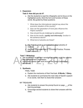 DRAFT
April 2, 2014
4. Expansion
Task 5: How did you do it?
a. Ask the students to read the infographic and to focus on the
highlighted words. Elicit the form and function of these
words. Be guided by these questions
1. What does the informational material say about the
economic situation of the country?
2. How can the generation of more jobs influence the
Filipino workers?
3. How should the job challenge be addressed?
4. How do the words, rapidly and informally, function in
the sentence above?
5. What kind of adverbs are these?
b. Ask them to create a generalization about adverbs of
manner.
c. Ask them to answer Task 6: Controlled Practice. Process
their answers.
Task 7: Writeshop
a. Ask students to revise their narrative paragraph using the adverbs
they have learned in this lesson.
b. Have them assess their work through the Output Satisfaction
Worksheet.
5. Synthesis
FINAL TASK
a. Explain the mechanics of their final task, 6 Words, 1 Story.
b. Ask students to summarize the main idea of Oprah’s speech
in six words. Ask them to share their answers
MY TREASURE
a. Ask students to answer the prompt found on page ___of the
learning package.
b. Encourage several students to share their answers with the
class.
89
 