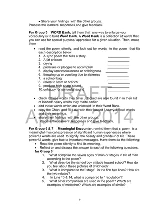 DRAFT
April 2, 2014
 Share your findings with the other groups.
Process the learners’ responses and give feedback.
For Group 5 WORD Bank, tell them that one way to enlarge your
vocabulary is to build Word Bank. A Word Bank is a collection of words that
you can use for special purpose/ appreciate for a given situation. Then, make
them
 read the poem silently, and look out for words in the poem that fits
each description below.
1. A lyric poem that tells a story. ____________
2. A fat chicken ____________
3. crying ____________
4. promises or pledges to accomplish ____________
5. display unconsciousness or nothingness ____________
6. throwing up or vomiting due to sickness ____________
7. a school bag ____________
8. refers to stem or branch ____________
9. produce high sharp sound ____________
10.unhappy or sorrowful sound ____________
 check if these words they have unlocked are also found in in their list
of loaded/ heavy words they made earlier.
 add those words which are unlocked in their Word Bank.
 copy the Chart and fill it out with their loaded / heavy/difficult words
and their meanings.
 share their findings with the other groups.
Process the learners’ responses and give feedback.
For Group 6 & 7 Meaningful Encounter, remind them that a poem is a
meaningful musical expression of significant human experiences where
powerful words are used to signify the beauty and grandeur of life. These
powerful words give hue to important messages. Have them do the following:
 Read the poem silently to find its meaning.
 Reflect on and discuss the answer to each of the following questions.
for Group 6
1. What comprise the seven ages of man or stages in life of man
according to the poem?
2. What describe the school boy attitude toward school? How do
you feel about these pictures of childhood?
3. What is compared to the” stage” in the first two lines? How are
the two related?
4. In Line 13 & 14, what is compared to “ reputation’?
5. What other comparison are used in the poem? Which are
examples of metaphor? Which are examples of simile?
9
 