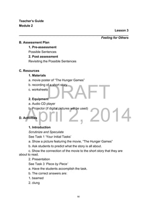 DRAFT
April 2, 2014
Teacher’s Guide
Module 2
Lesson 3
______________________________________________________________
Feeling for Others
B. Assessment Plan
1. Pre-assessment
Possible Sentences
2. Post assessment
Revisiting the Possible Sentences
C. Resources
1. Materials
a. movie poster of “The Hunger Games”
b. recording of a short story
c. worksheets
2. Equipment
a. Audio CD player
b. Projector (if digital pictures will be used)
D. Activities
1. Introduction
Scrutinize and Speculate
See Task 1 ‘Your Initial Tasks’
a. Show a picture featuring the movie, “The Hunger Games”
b. Ask students to predict what the story is all about.
c. Show the connection of the movie to the short story that they are
about to read.
2. Presentation
See Task 3 ‘Piece by Piece’
a. Have the students accomplish the task.
b. The correct answers are:
1. beamed
2. clung
90
 