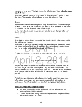 DRAFT
April 2, 2014
name or as he or she. This type of narrator tells the story from a third-person
point of view.
This story is written in third-person point of view because Brian is not telling
the story. The narrator refers to Brian as he and the kids as they.
Theme
Theme is the lesson or message of a story. To identify the story’s message,
look for clues in what the characters say and do, what happens as the result
of their actions, and how the characters change.
In this story, the theme is new and scary situations can change to be very
happy events.
Mood
The mood of a selection is the feeling the author creates using story details,
the setting, and images.
The mood of this story starts off worrisome because Brian is nervous about
not knowing anyone at art camp. But the mood changes by the end of the
story when Brian is happy to meet three new friends.
Source: http://mhschool.com/lead_21/grade4/ccslh_g4_rl_1_2c.html
Key Points: What is a Periodical?
Periodicals are publications which are issued at regular intervals, such as
journals, magazines, and newspapers. They are also often referred to as
serials. Periodicals usually consist of a collection of articles, which may range
from a single page story in a magazine to a 40 page study in a scholarly
journal.
Periodicals can offer some advantages over books depending upon your
information need. However, when using periodicals, it is important to
understand the difference between scholarly and popular periodicals.
The Advantages of Using Periodicals
 Because they are published frequently, periodicals are the best
sources for current information.
 Current events are usually discussed in periodicals long before they
become the subject of a book.
93
 