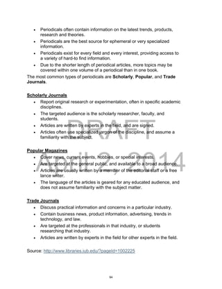 DRAFT
April 2, 2014
 Periodicals often contain information on the latest trends, products,
research and theories.
 Periodicals are the best source for ephemeral or very specialized
information.
 Periodicals exist for every field and every interest, providing access to
a variety of hard-to find information.
 Due to the shorter length of periodical articles, more topics may be
covered within one volume of a periodical than in one book.
The most common types of periodicals are Scholarly, Popular, and Trade
Journals.
Scholarly Journals
 Report original research or experimentation, often in specific academic
disciplines.
 The targeted audience is the scholarly researcher, faculty, and
students.
 Articles are written by experts in the field, and are signed.
 Articles often use specialized jargon of the discipline, and assume a
familiarity with the subject.
Popular Magazines
 Cover news, current events, hobbies, or special interests.
 Are targeted at the general public, and available to a broad audience.
 Articles are usually written by a member of the editorial staff or a free
lance writer.
 The language of the articles is geared for any educated audience, and
does not assume familiarity with the subject matter.
Trade Journals
 Discuss practical information and concerns in a particular industry.
 Contain business news, product information, advertising, trends in
technology, and law.
 Are targeted at the professionals in that industry, or students
researching that industry.
 Articles are written by experts in the field for other experts in the field.
Source: http://www.libraries.iub.edu/?pageId=1002225
94
 