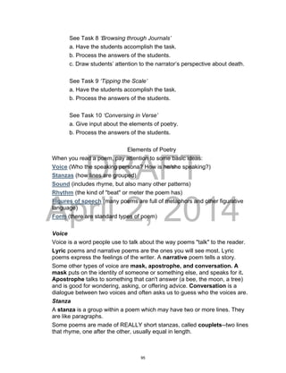 DRAFT
April 2, 2014
See Task 8 ‘Browsing through Journals’
a. Have the students accomplish the task.
b. Process the answers of the students.
c. Draw students’ attention to the narrator’s perspective about death.
See Task 9 ‘Tipping the Scale’
a. Have the students accomplish the task.
b. Process the answers of the students.
See Task 10 ‘Conversing in Verse’
a. Give input about the elements of poetry.
b. Process the answers of the students.
Elements of Poetry
When you read a poem, pay attention to some basic ideas:
Voice (Who the speaking persona? How is he/she speaking?)
Stanzas (how lines are grouped)
Sound (includes rhyme, but also many other patterns)
Rhythm (the kind of "beat" or meter the poem has)
Figures of speech (many poems are full of metaphors and other figurative
language)
Form (there are standard types of poem)
Voice
Voice is a word people use to talk about the way poems "talk" to the reader.
Lyric poems and narrative poems are the ones you will see most. Lyric
poems express the feelings of the writer. A narrative poem tells a story.
Some other types of voice are mask, apostrophe, and conversation. A
mask puts on the identity of someone or something else, and speaks for it.
Apostrophe talks to something that can't answer (a bee, the moon, a tree)
and is good for wondering, asking, or offering advice. Conversation is a
dialogue between two voices and often asks us to guess who the voices are.
Stanza
A stanza is a group within a poem which may have two or more lines. They
are like paragraphs.
Some poems are made of REALLY short stanzas, called couplets--two lines
that rhyme, one after the other, usually equal in length.
95
 