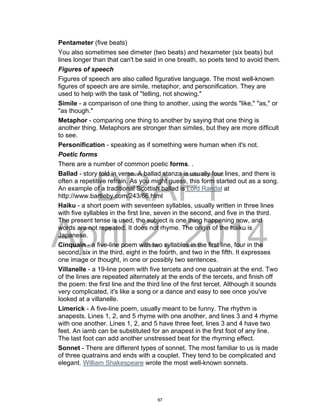 DRAFT
April 2, 2014
Pentameter (five beats)
You also sometimes see dimeter (two beats) and hexameter (six beats) but
lines longer than that can't be said in one breath, so poets tend to avoid them.
Figures of speech
Figures of speech are also called figurative language. The most well-known
figures of speech are are simile, metaphor, and personification. They are
used to help with the task of "telling, not showing."
Simile - a comparison of one thing to another, using the words "like," "as," or
"as though."
Metaphor - comparing one thing to another by saying that one thing is
another thing. Metaphors are stronger than similes, but they are more difficult
to see.
Personification - speaking as if something were human when it's not.
Poetic forms
There are a number of common poetic forms. .
Ballad - story told in verse. A ballad stanza is usually four lines, and there is
often a repetitive refrain. As you might guess, this form started out as a song.
An example of a traditional Scottish ballad is Lord Randal at
http://www.bartleby.com/243/66.html
Haiku - a short poem with seventeen syllables, usually written in three lines
with five syllables in the first line, seven in the second, and five in the third.
The present tense is used, the subject is one thing happening now, and
words are not repeated. It does not rhyme. The origin of the haiku is
Japanese.
Cinquain - a five-line poem with two syllables in the first line, four in the
second, six in the third, eight in the fourth, and two in the fifth. It expresses
one image or thought, in one or possibly two sentences.
Villanelle - a 19-line poem with five tercets and one quatrain at the end. Two
of the lines are repeated alternately at the ends of the tercets, and finish off
the poem: the first line and the third line of the first tercet. Although it sounds
very complicated, it's like a song or a dance and easy to see once you've
looked at a villanelle.
Limerick - A five-line poem, usually meant to be funny. The rhythm is
anapests. Lines 1, 2, and 5 rhyme with one another, and lines 3 and 4 rhyme
with one another. Lines 1, 2, and 5 have three feet, lines 3 and 4 have two
feet. An iamb can be substituted for an anapest in the first foot of any line.
The last foot can add another unstressed beat for the rhyming effect.
Sonnet - There are different types of sonnet. The most familiar to us is made
of three quatrains and ends with a couplet. They tend to be complicated and
elegant. William Shakespeare wrote the most well-known sonnets.
97
 