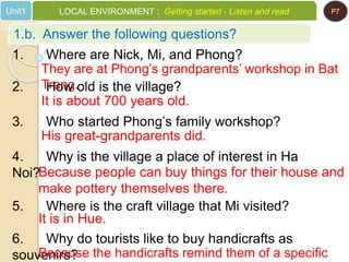 1. Where are Nick, Mi, and Phong?
They are at Phong’s grandparents’ workshop in Bat
Trang.2. How old is the village?
It is about 700 years old.
3. Who started Phong’s family workshop?
His great-grandparents did.
4. Why is the village a place of interest in Ha
Noi?Because people can buy things for their house and
make pottery themselves there.
5. Where is the craft village that Mi visited?
It is in Hue.
6. Why do tourists like to buy handicrafts as
souvenirs?Because the handicrafts remind them of a specific
1.b. Answer the following questions?
Unit1 LOCAL ENVIRONMENT : Getting started - Listen and read P7
 