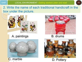 A. paintings B. drums
C. marble D. Pottery
2. Write the name of each traditional handicraft in the
box under the picture.
Unit1 LOCAL ENVIRONMENT :Getting started-Listen and read P7
 