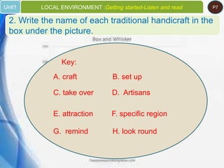 Key:
A. craft B. set up
C. take over D. Artisans
E. attraction F. specific region
G. remind H. look round
2. Write the name of each traditional handicraft in the
box under the picture.
Unit1 LOCAL ENVIRONMENT :Getting started-Listen and read P7
 