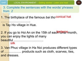 1. The birthplace of the famous bai tho
……………………….
is Tay Ho village in Hue.
2. If you go to Hoi An on the 15th of each lunar month,
you can enjoy the lights of many
beautiful ……………………….
3. Van Phuc village in Ha Noi produces different types
of ……………. products such as cloth, scarves, ties,
and dresses.
conical hat
lanterns
silk
3. Complete the sentences with the words/ phrases
from 2
Unit1 LOCAL ENVIRONMENT : Getting started - Listen and read P7
 