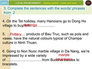 4. On the Tet holiday, many Hanoians go to Dong Ho
village to buy folk……………….. .
5. …………… products of Bau Truc, such as pots and
vases, have the natural colours typical of Champa
culture in Ninh Thuan.
6. Going to Non Nuoc marble village in Da Nang, we’re
impressed by a wide variety
of …………………………from Buddha statues to
bracelets.
paintings
Pottery
marble
sculptures
3. Complete the sentences with the words/ phrases
from 2
Unit1 LOCAL ENVIRONMENT : Getting started - Listen and read P7
 