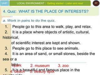 1. People go to this area to walk, play, and relax.
2. It is a place where objects of artistic, cultural,
historical,
of scientific interest are kept and shown.
3. People go to this place to see animals.
4. It is an area of sand, or small stones, beside the
sea or a
lake.
5. It is a beautiful and famous place in the
l.park 2. museum 3. zoo
4. Quiz: WHAT IS THE PLACE OF INTERESTS?
Unit1 LOCAL ENVIRONMENT : Getting started - Listen and read P7
4. beach 5. beauty spot
 