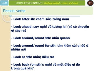 Phrasal verbs
Unit1 LOCAL ENVIRONMENT : Getting started - Listen and read P7
- Look after sb: chăm sóc, trông nom
- Look ahead: suy nghĩ về tương lai (sẽ có chuyện
gì xảy ra)
- Look around/round sth: nhìn quanh
- Look around/round for sth: tìm kiếm cái gì đó ở
nhiều nơi
- Look at sth: nhìn; điều tra
- Look back (on sth): nghĩ về một điều gì đó
trong quá khứ
 
