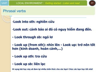 Phrasal verbs
Unit1 LOCAL ENVIRONMENT : Getting started - Listen and read P7
-Look into sth: nghiên cứu
-Look out: cảnh báo ai đó có nguy hiểm đang đến.
- Look through sb: ngó lơ
- Look up (from sth): nhìn lên - Look up: trở nên tốt
hơn (kinh doanh, hoàn cảnh,...)
- Look up sth: tra cứu
- Look up sb: liên lạc
Hi vọng bài học này sẽ đem lại nhiều kiến thức cho các bạn! Chúc các bạn học tốt nhé!
 