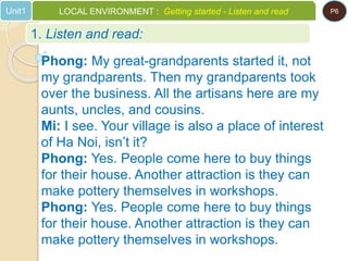 1. Listen and read:
Unit1 LOCAL ENVIRONMENT : Getting started - Listen and read P6
Phong: My great-grandparents started it, not
my grandparents. Then my grandparents took
over the business. All the artisans here are my
aunts, uncles, and cousins.
Mi: I see. Your village is also a place of interest
of Ha Noi, isn’t it?
Phong: Yes. People come here to buy things
for their house. Another attraction is they can
make pottery themselves in workshops.
Phong: Yes. People come here to buy things
for their house. Another attraction is they can
make pottery themselves in workshops.
 