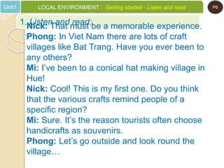 1. Listen and read:
Unit1 LOCAL ENVIRONMENT : Getting started - Listen and read P6
Nick: That must be a memorable experience.
Phong: In Viet Nam there are lots of craft
villages like Bat Trang. Have you ever been to
any others?
Mi: I’ve been to a conical hat making village in
Hue!
Nick: Cool! This is my first one. Do you think
that the various crafts remind people of a
specific region?
Mi: Sure. It’s the reason tourists often choose
handicrafts as souvenirs.
Phong: Let’s go outside and look round the
village…
 