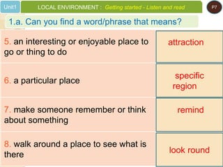 5. an interesting or enjoyable place to
go or thing to do
6. a particular place
7. make someone remember or think
about something
8. walk around a place to see what is
there
attraction
specific
region
remind
look round
1.a. Can you find a word/phrase that means?
Unit1 LOCAL ENVIRONMENT : Getting started - Listen and read P7
 