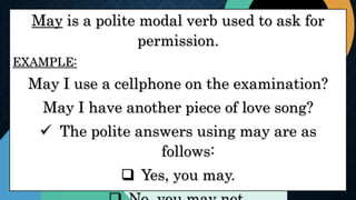 May is a polite modal verb used to ask for
permission.
EXAMPLE:
May I use a cellphone on the examination?
May I have another piece of love song?
 The polite answers using may are as
follows:
 Yes, you may.
 