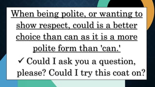 When being polite, or wanting to
show respect, could is a better
choice than can as it is a more
polite form than 'can.'
 Could I ask you a question,
please? Could I try this coat on?
 