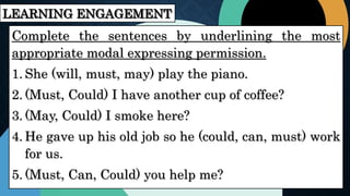 LEARNING ENGAGEMENT
Complete the sentences by underlining the most
appropriate modal expressing permission.
1. She (will, must, may) play the piano.
2. (Must, Could) I have another cup of coffee?
3. (May, Could) I smoke here?
4. He gave up his old job so he (could, can, must) work
for us.
5. (Must, Can, Could) you help me?
 