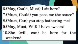 6.(May, Could, Must) I sit here?
7.(Must, Could) you pass me the sauce?
8.(Must, Can) you stop bothering me?
9.(May, Must, Will) I have sweets?
10.She (will, can) be here for the
weekend.
 