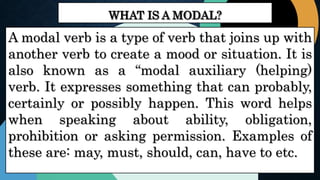 WHAT IS A MODAL?
A modal verb is a type of verb that joins up with
another verb to create a mood or situation. It is
also known as a “modal auxiliary (helping)
verb. It expresses something that can probably,
certainly or possibly happen. This word helps
when speaking about ability, obligation,
prohibition or asking permission. Examples of
these are: may, must, should, can, have to etc.
 