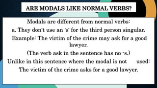 ARE MODALS LIKE NORMAL VERBS?
Modals are different from normal verbs:
a. They don't use an 's' for the third person singular.
Example: The victim of the crime may ask for a good
lawyer.
(The verb ask in the sentence has no -s.)
Unlike in this sentence where the modal is not used:
The victim of the crime asks for a good lawyer.
 