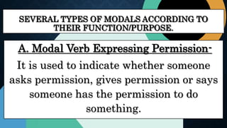 SEVERAL TYPES OF MODALS ACCORDING TO
THEIR FUNCTION/PURPOSE.
A. Modal Verb Expressing Permission-
It is used to indicate whether someone
asks permission, gives permission or says
someone has the permission to do
something.
 