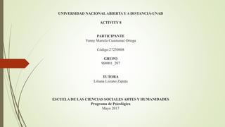 UNIVERSIDAD NACIONALABIERTAY A DISTANCIA-UNAD
ACTIVITY 8
PARTICIPANTE
Yenny Mariela Cuastumal Ortega
Código:27250808
GRUPO
900001_207
TUTORA
Liliana Lozano Zapata
ESCUELA DE LAS CIENCIAS SOCIALES ARTES Y HUMANIDADES
Programa de Psicológica
Mayo 2017
 
